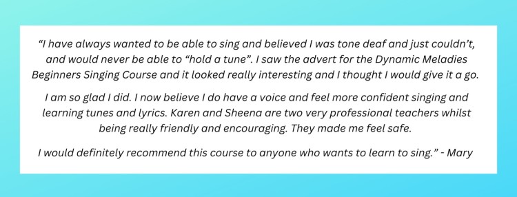 “I have always wanted to be able to sing and believed I was tone deaf and just couldn’t and would never be able to “hold a tune”. I saw the advert for the Dynamic Meladies Beginners Singing course and it looked really interesting and I thought I would give it a go. I am so glad I did. I now believe I do have a voice and feel more confident singing and learning tunes and lyrics. Karen and Sheena are two very professional teachers whilst being really friendly and encouraging. They made me feel safe. I would definitely recommend this course to anyone who wants to learn to sing.” - Mary